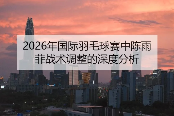 2026年国际羽毛球赛中陈雨菲战术调整的深度分析