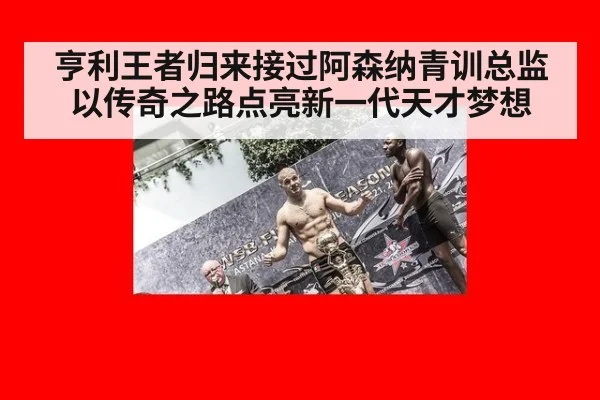 亨利王者归来接过阿森纳青训总监 以传奇之路点亮新一代天才梦想